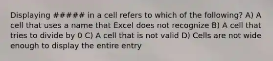 Displaying ##### in a cell refers to which of the following? A) A cell that uses a name that Excel does not recognize B) A cell that tries to divide by 0 C) A cell that is not valid D) Cells are not wide enough to display the entire entry