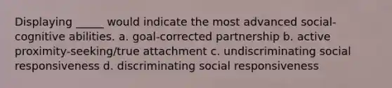 Displaying _____ would indicate the most advanced social-cognitive abilities. a. goal-corrected partnership b. active proximity-seeking/true attachment c. undiscriminating social responsiveness d. discriminating social responsiveness