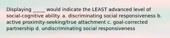 Displaying _____ would indicate the LEAST advanced level of social-cognitive ability. a. discriminating social responsiveness b. active proximity-seeking/true attachment c. goal-corrected partnership d. undiscriminating social responsiveness