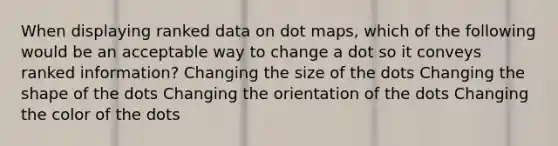 When displaying ranked data on dot maps, which of the following would be an acceptable way to change a dot so it conveys ranked information? Changing the size of the dots Changing the shape of the dots Changing the orientation of the dots Changing the color of the dots