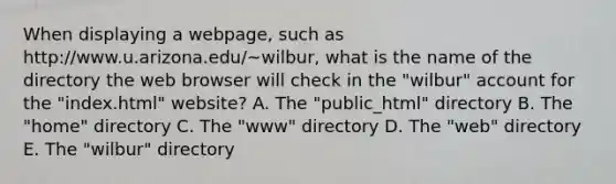 When displaying a webpage, such as http://www.u.arizona.edu/~wilbur, what is the name of the directory the web browser will check in the "wilbur" account for the "index.html" website? A. The "public_html" directory B. The "home" directory C. The "www" directory D. The "web" directory E. The "wilbur" directory