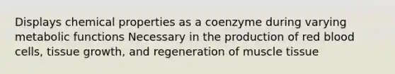 Displays chemical properties as a coenzyme during varying metabolic functions Necessary in the production of red blood cells, tissue growth, and regeneration of muscle tissue