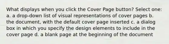 What displays when you click the Cover Page button? Select one: a. a drop-down list of visual representations of cover pages b. the document, with the default cover page inserted c. a dialog box in which you specify the design elements to include in the cover page d. a blank page at the beginning of the document