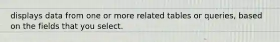 displays data from one or more related tables or queries, based on the fields that you select.