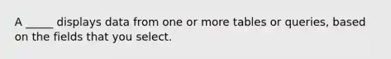 A _____ displays data from one or more tables or queries, based on the fields that you select.