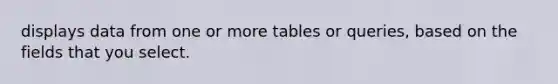 displays data from one or more tables or queries, based on the fields that you select.