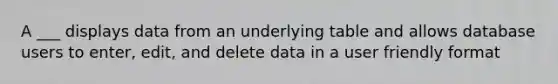 A ___ displays data from an underlying table and allows database users to enter, edit, and delete data in a user friendly format