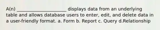 A(n) ______________________ displays data from an underlying table and allows database users to enter, edit, and delete data in a user-friendly format. a. Form b. Report c. Query d.Relationship