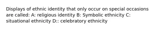 Displays of ethnic identity that only occur on special occasions are called: A: religious identity B: Symbolic ethnicity C: situational ethnicity D:: celebratory ethnicity