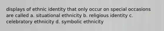 displays of ethnic identity that only occur on special occasions are called a. situational ethnicity b. religious identity c. celebratory ethnicity d. symbolic ethnicity