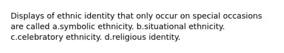 Displays of ethnic identity that only occur on special occasions are called a.symbolic ethnicity. b.situational ethnicity. c.celebratory ethnicity. d.religious identity.