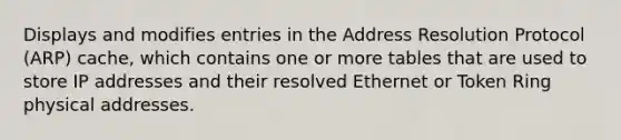 Displays and modifies entries in the Address Resolution Protocol (ARP) cache, which contains one or more tables that are used to store IP addresses and their resolved Ethernet or Token Ring physical addresses.