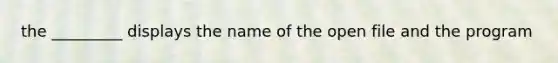 the _________ displays the name of the open file and the program