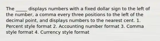 The _____ displays numbers with a fixed dollar sign to the left of the number, a comma every three positions to the left of the decimal point, and displays numbers to the nearest cent. 1. Percent style format 2. Accounting number format 3. Comma style format 4. Currency style format