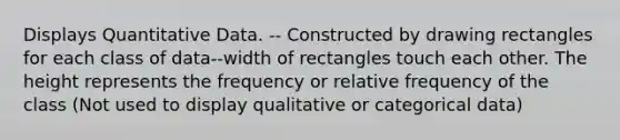 Displays Quantitative Data. -- Constructed by drawing rectangles for each class of data--width of rectangles touch each other. The height represents the frequency or relative frequency of the class (Not used to display qualitative or categorical data)