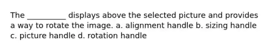 The __________ displays above the selected picture and provides a way to rotate the image. a. alignment handle b. sizing handle c. picture handle d. rotation handle