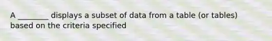 A ________ displays a subset of data from a table (or tables) based on the criteria specified