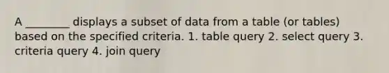 A ________ displays a subset of data from a table (or tables) based on the specified criteria. 1. table query 2. select query 3. criteria query 4. join query