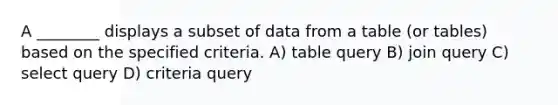 A ________ displays a subset of data from a table (or tables) based on the specified criteria. A) table query B) join query C) select query D) criteria query