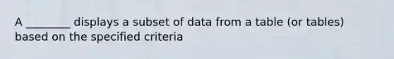 A ________ displays a subset of data from a table (or tables) based on the specified criteria