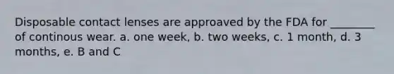 Disposable contact lenses are approaved by the FDA for ________ of continous wear. a. one week, b. two weeks, c. 1 month, d. 3 months, e. B and C