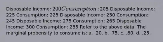 Disposable Income: 200 Consumption:205 Disposable Income: 225 Consumption: 225 Disposable Income: 250 Consumption: 245 Disposable Income: 275 Consumption: 265 Disposable Income: 300 Consumption: 285 Refer to the above data. The marginal propensity to consume is: a. .20. b. .75. c. .80. d. .25.