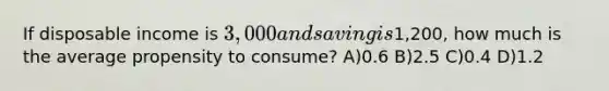 If disposable income is 3,000 and saving is1,200, how much is the average propensity to consume? A)0.6 B)2.5 C)0.4 D)1.2