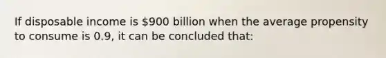 If disposable income is 900 billion when the average propensity to consume is 0.9, it can be concluded that: