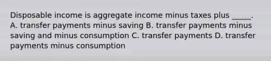 Disposable income is aggregate income minus taxes plus _____. A. transfer payments minus saving B. transfer payments minus saving and minus consumption C. transfer payments D. transfer payments minus consumption