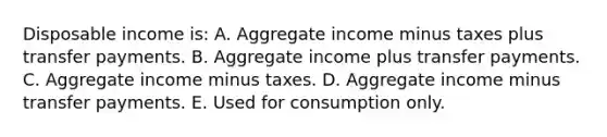 Disposable income is: A. Aggregate income minus taxes plus transfer payments. B. Aggregate income plus transfer payments. C. Aggregate income minus taxes. D. Aggregate income minus transfer payments. E. Used for consumption only.