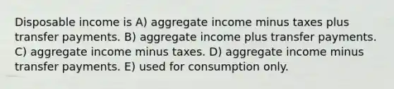 Disposable income is A) aggregate income minus taxes plus transfer payments. B) aggregate income plus transfer payments. C) aggregate income minus taxes. D) aggregate income minus transfer payments. E) used for consumption only.