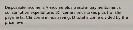 Disposable income is A)income plus transfer payments minus consumption expenditure. B)income minus taxes plus transfer payments. C)income minus saving. D)total income divided by the price level.