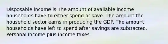 Disposable income is The amount of available income households have to either spend or save. The amount the household sector earns in producing the GDP. The amount households have left to spend after savings are subtracted. Personal income plus income taxes.