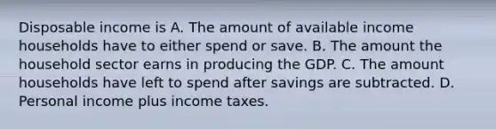 Disposable income is A. The amount of available income households have to either spend or save. B. The amount the household sector earns in producing the GDP. C. The amount households have left to spend after savings are subtracted. D. Personal income plus income taxes.