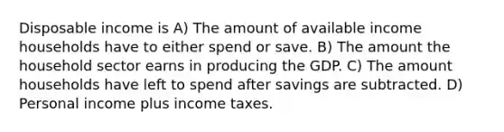 Disposable income is A) The amount of available income households have to either spend or save. B) The amount the household sector earns in producing the GDP. C) The amount households have left to spend after savings are subtracted. D) Personal income plus income taxes.