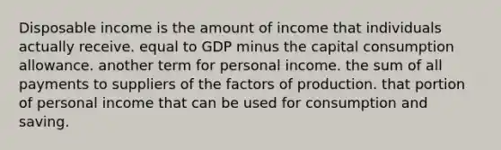 Disposable income is the amount of income that individuals actually receive. equal to GDP minus the capital consumption allowance. another term for personal income. the sum of all payments to suppliers of the factors of production. that portion of personal income that can be used for consumption and saving.