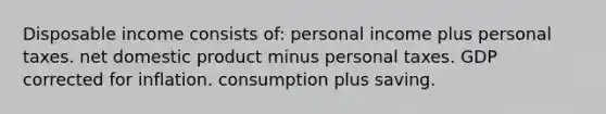 Disposable income consists of: personal income plus personal taxes. net domestic product minus personal taxes. GDP corrected for inflation. consumption plus saving.