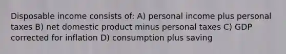 Disposable income consists of: A) personal income plus personal taxes B) net domestic product minus personal taxes C) GDP corrected for inflation D) consumption plus saving