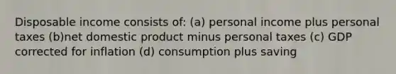 Disposable income consists of: (a) personal income plus personal taxes (b)net domestic product minus personal taxes (c) GDP corrected for inflation (d) consumption plus saving