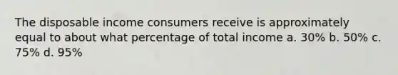 The disposable income consumers receive is approximately equal to about what percentage of total income a. 30% b. 50% c. 75% d. 95%