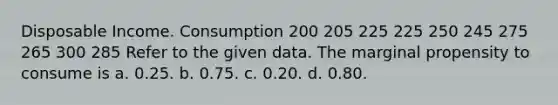 Disposable Income. Consumption 200 205 225 225 250 245 275 265 300 285 Refer to the given data. The marginal propensity to consume is a. 0.25. b. 0.75. c. 0.20. d. 0.80.