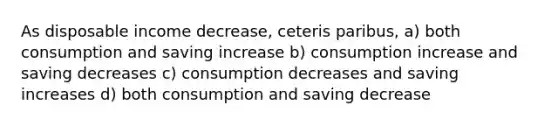 As disposable income decrease, ceteris paribus, a) both consumption and saving increase b) consumption increase and saving decreases c) consumption decreases and saving increases d) both consumption and saving decrease