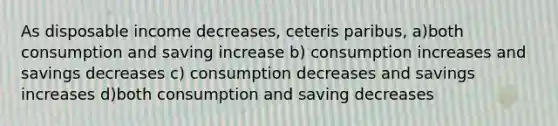 As disposable income decreases, ceteris paribus, a)both consumption and saving increase b) consumption increases and savings decreases c) consumption decreases and savings increases d)both consumption and saving decreases