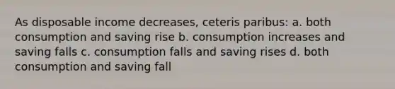 As disposable income decreases, ceteris paribus: a. both consumption and saving rise b. consumption increases and saving falls c. consumption falls and saving rises d. both consumption and saving fall