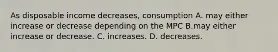 As disposable income decreases, consumption A. may either increase or decrease depending on the MPC B.may either increase or decrease. C. increases. D. decreases.