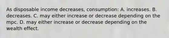 As disposable income decreases, consumption: A. increases. B. decreases. C. may either increase or decrease depending on the mpc. D. may either increase or decrease depending on the wealth effect.