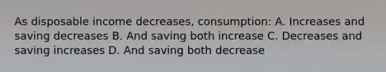 As disposable income decreases, consumption: A. Increases and saving decreases B. And saving both increase C. Decreases and saving increases D. And saving both decrease