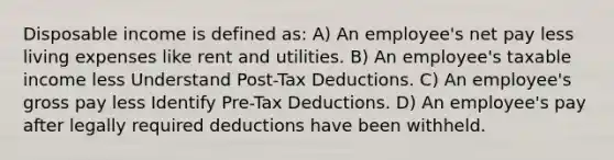 Disposable income is defined as: A) An employee's net pay less living expenses like rent and utilities. B) An employee's taxable income less Understand Post-Tax Deductions. C) An employee's gross pay less Identify Pre-Tax Deductions. D) An employee's pay after legally required deductions have been withheld.