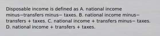 Disposable income is defined as A. national income minus−transfers minus− taxes. B. national income minus− transfers​ + taxes. C. national income​ + transfers minus− taxes. D. national income​ + transfers​ + taxes.