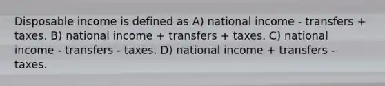 Disposable income is defined as A) national income - transfers + taxes. B) national income + transfers + taxes. C) national income - transfers - taxes. D) national income + transfers - taxes.